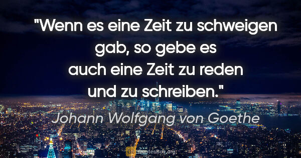Johann Wolfgang von Goethe Zitat: "Wenn es eine Zeit zu schweigen gab, so gebe es auch eine Zeit..."