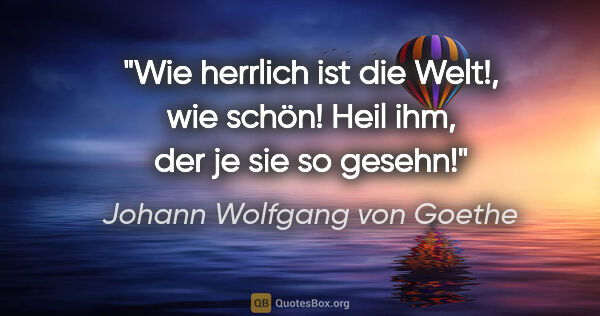 Johann Wolfgang von Goethe Zitat: "Wie herrlich ist die Welt!, wie schön! Heil ihm, der je sie so..."