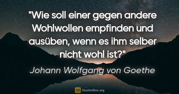 Johann Wolfgang von Goethe Zitat: "Wie soll einer gegen andere Wohlwollen empfinden und ausüben,..."