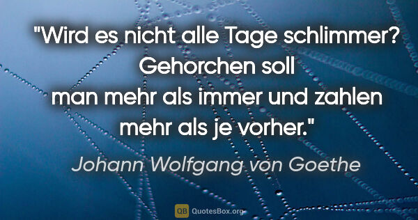 Johann Wolfgang von Goethe Zitat: "Wird es nicht alle Tage schlimmer? Gehorchen soll man mehr als..."