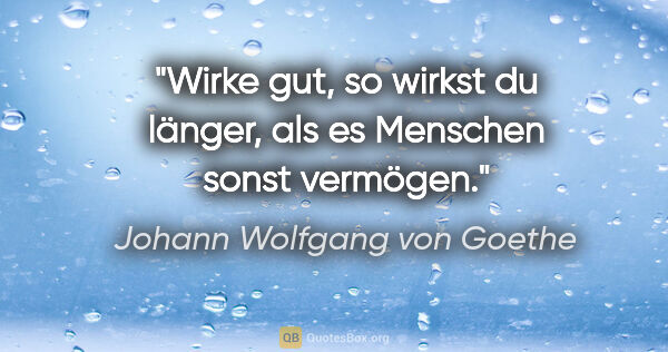 Johann Wolfgang von Goethe Zitat: "Wirke gut, so wirkst du länger, als es Menschen sonst vermögen."