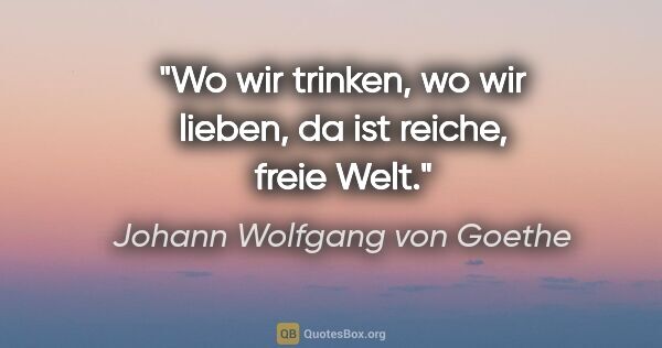 Johann Wolfgang von Goethe Zitat: "Wo wir trinken, wo wir lieben, da ist reiche, freie Welt."