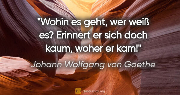Johann Wolfgang von Goethe Zitat: "Wohin es geht, wer weiß es? Erinnert er sich doch kaum, woher..."