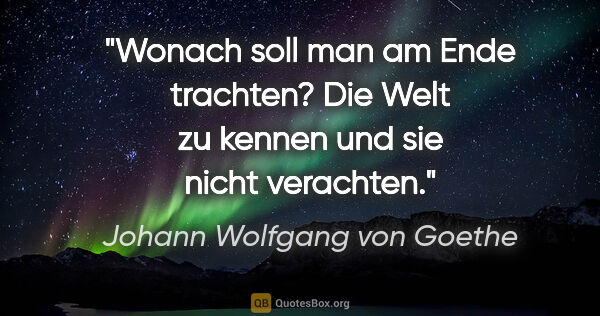 Johann Wolfgang von Goethe Zitat: "Wonach soll man am Ende trachten? Die Welt zu kennen und sie..."