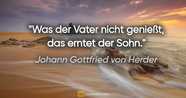 Johann Gottfried von Herder Zitat: "Was der Vater nicht genießt, das erntet der Sohn."