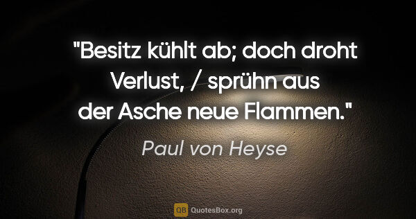 Paul von Heyse Zitat: "Besitz kühlt ab; doch droht Verlust, / sprühn aus der Asche..."