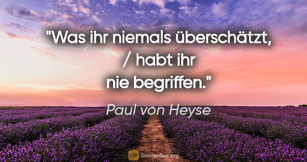Paul von Heyse Zitat: "Was ihr niemals überschätzt, / habt ihr nie begriffen."