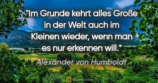 Alexander von Humboldt Zitat: "Im Grunde kehrt alles Große in der Welt auch im Kleinen..."