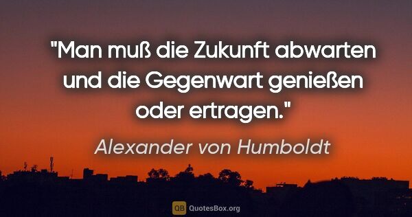 Alexander von Humboldt Zitat: "Man muß die Zukunft abwarten und die Gegenwart genießen oder..."