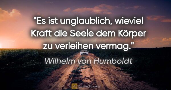 Wilhelm von Humboldt Zitat: "Es ist unglaublich, wieviel Kraft die Seele dem Körper zu..."