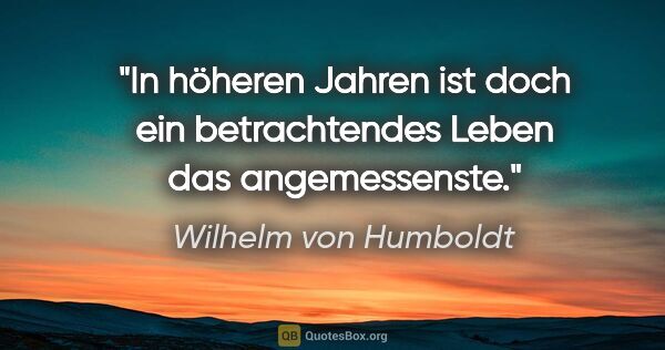 Wilhelm von Humboldt Zitat: "In höheren Jahren ist doch ein betrachtendes Leben das..."