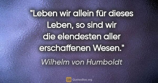 Wilhelm von Humboldt Zitat: "Leben wir allein für dieses Leben, so sind wir die elendesten..."