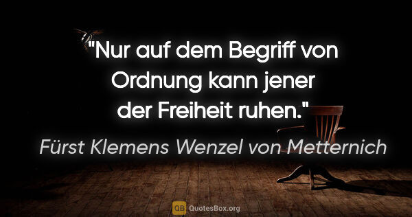 Fürst Klemens Wenzel von Metternich Zitat: "Nur auf dem Begriff von "Ordnung" kann jener der "Freiheit"..."