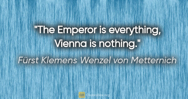 Fürst Klemens Wenzel von Metternich Zitat: "The Emperor is everything, Vienna is nothing."