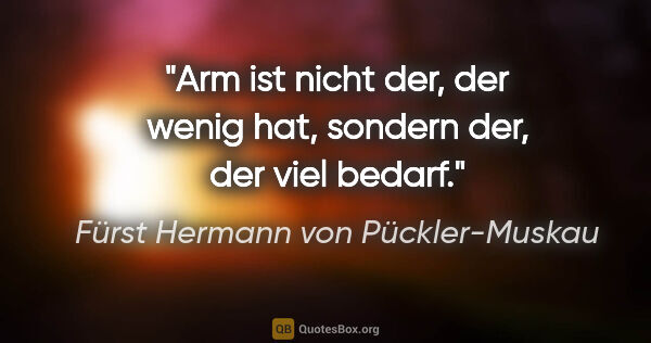 Fürst Hermann von Pückler-Muskau Zitat: "Arm ist nicht der, der wenig hat, sondern der, der viel bedarf."