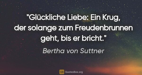 Bertha von Suttner Zitat: "Glückliche Liebe: Ein Krug, der solange zum Freudenbrunnen..."