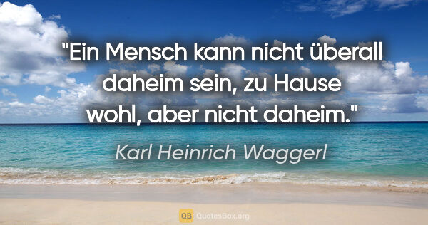 Karl Heinrich Waggerl Zitat: "Ein Mensch kann nicht überall daheim sein, zu Hause wohl, aber..."