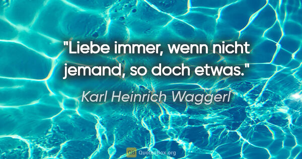 Karl Heinrich Waggerl Zitat: "Liebe immer, wenn nicht jemand, so doch etwas."