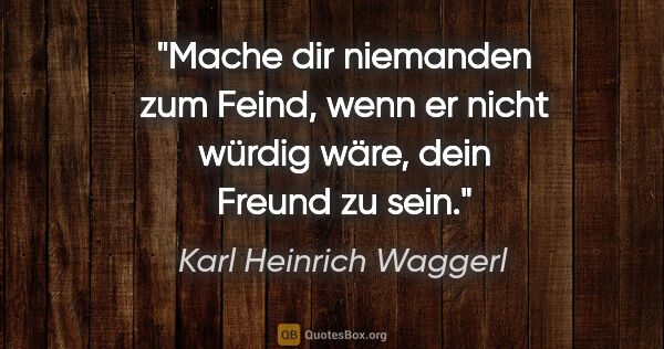 Karl Heinrich Waggerl Zitat: "Mache dir niemanden zum Feind, wenn er nicht würdig wäre, dein..."