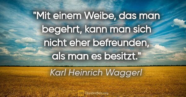 Karl Heinrich Waggerl Zitat: "Mit einem Weibe, das man begehrt, kann man sich nicht eher..."