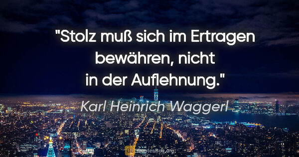 Karl Heinrich Waggerl Zitat: "Stolz muß sich im Ertragen bewähren, nicht in der Auflehnung."