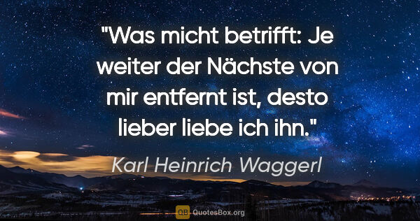 Karl Heinrich Waggerl Zitat: "Was micht betrifft: Je weiter der Nächste von mir entfernt..."