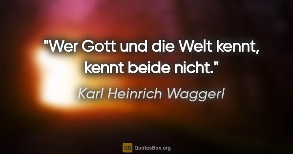 Karl Heinrich Waggerl Zitat: "Wer Gott und die Welt kennt, kennt beide nicht."