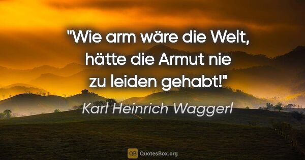 Karl Heinrich Waggerl Zitat: "Wie arm wäre die Welt, hätte die Armut nie zu leiden gehabt!"