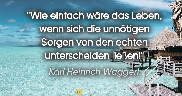 Karl Heinrich Waggerl Zitat: "Wie einfach wäre das Leben, wenn sich die unnötigen Sorgen von..."