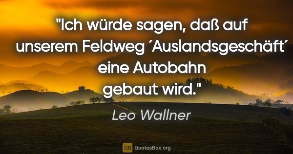 Leo Wallner Zitat: "Ich würde sagen, daß auf unserem Feldweg ´Auslandsgeschäft´..."