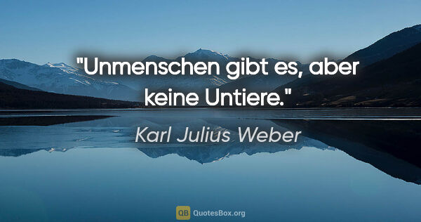 Karl Julius Weber Zitat: "Unmenschen gibt es, aber keine Untiere."