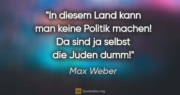 Max Weber Zitat: "In diesem Land kann man keine Politik machen! Da sind ja..."