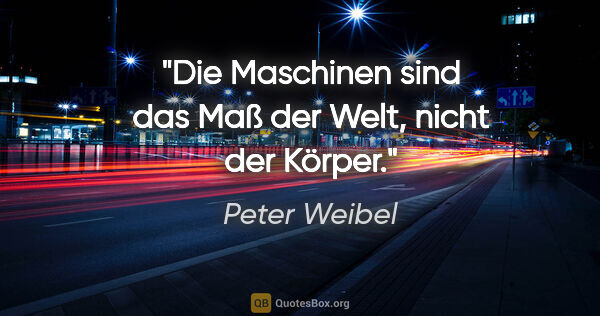 Peter Weibel Zitat: "Die Maschinen sind das Maß der Welt, nicht der Körper."