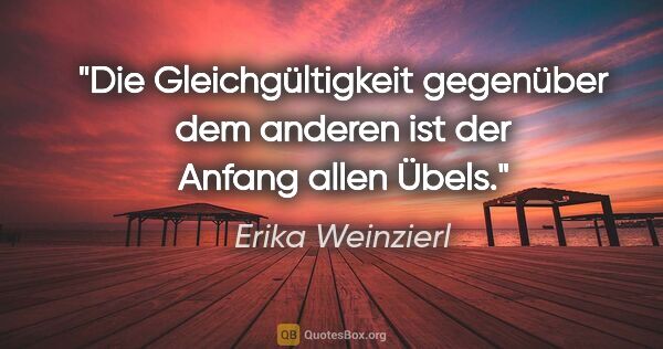 Erika Weinzierl Zitat: "Die Gleichgültigkeit gegenüber dem anderen ist der Anfang..."