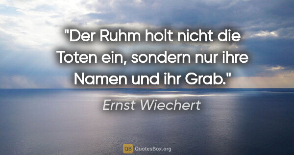 Ernst Wiechert Zitat: "Der Ruhm holt nicht die Toten ein, sondern nur ihre Namen und..."