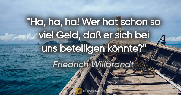 Friedrich Willbrandt Zitat: "Ha, ha, ha! Wer hat schon so viel Geld, daß er sich bei uns..."