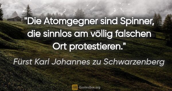 Fürst Karl Johannes zu Schwarzenberg Zitat: "Die Atomgegner sind Spinner, die sinnlos am völlig falschen..."