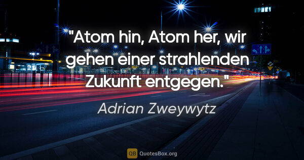Adrian Zweywytz Zitat: "Atom hin, Atom her, wir gehen einer strahlenden Zukunft entgegen."