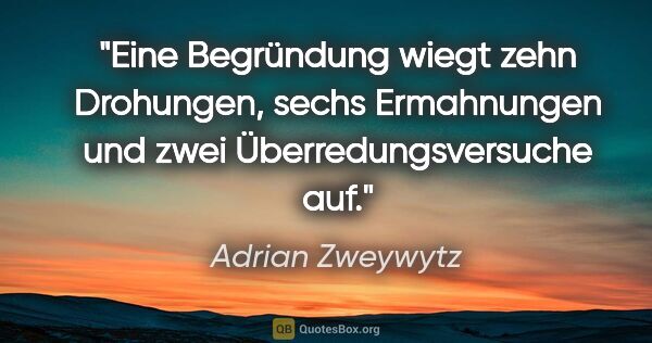 Adrian Zweywytz Zitat: "Eine Begründung wiegt zehn Drohungen, sechs Ermahnungen und..."