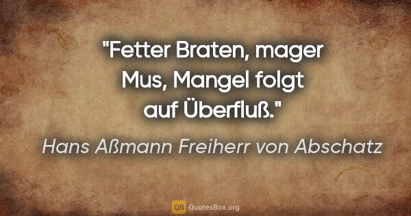 Hans Aßmann Freiherr von Abschatz Zitat: "Fetter Braten, mager Mus,
Mangel folgt auf Überfluß."