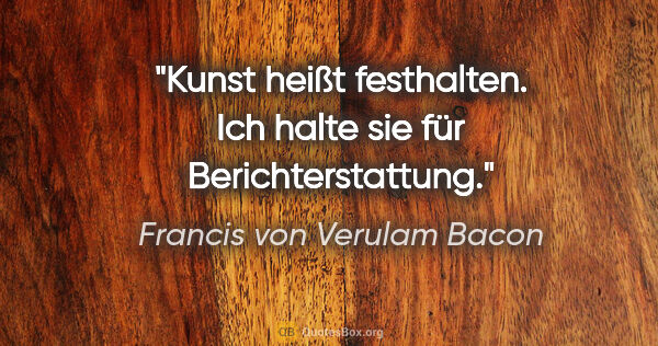 Francis von Verulam Bacon Zitat: "Kunst heißt festhalten. Ich halte sie für Berichterstattung."