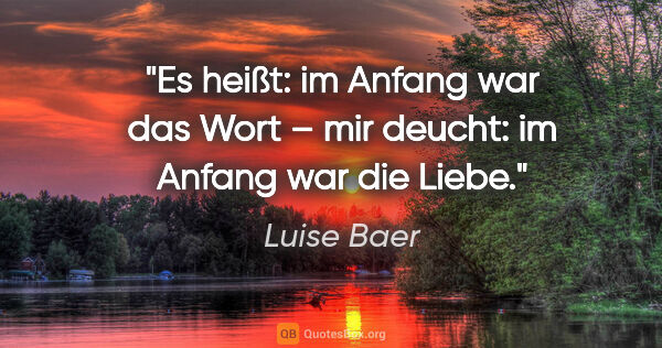 Luise Baer Zitat: "Es heißt: im Anfang war das Wort –
mir deucht: im Anfang war..."