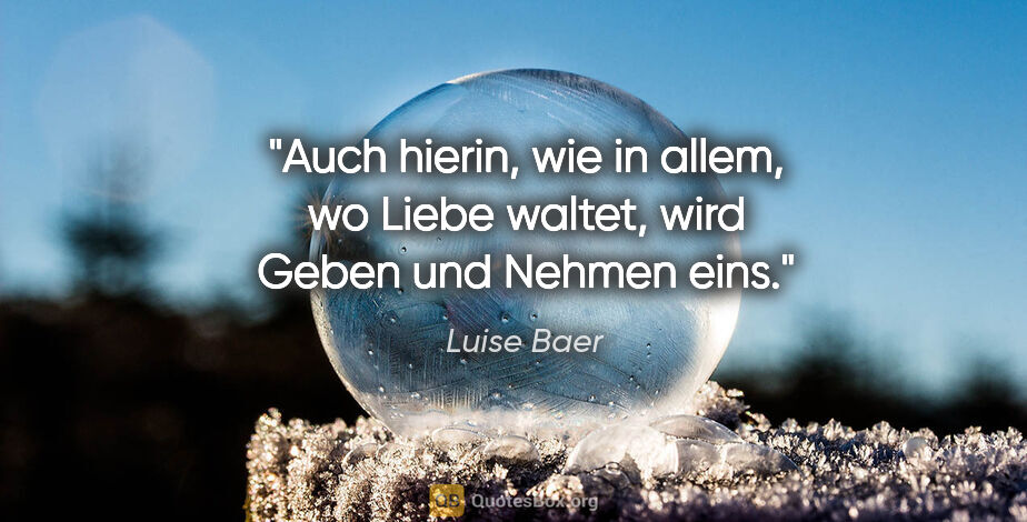 Luise Baer Zitat: "Auch hierin, wie in allem, wo Liebe waltet,
wird Geben und..."