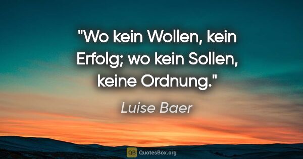 Luise Baer Zitat: "Wo kein Wollen, kein Erfolg;
wo kein Sollen, keine Ordnung."