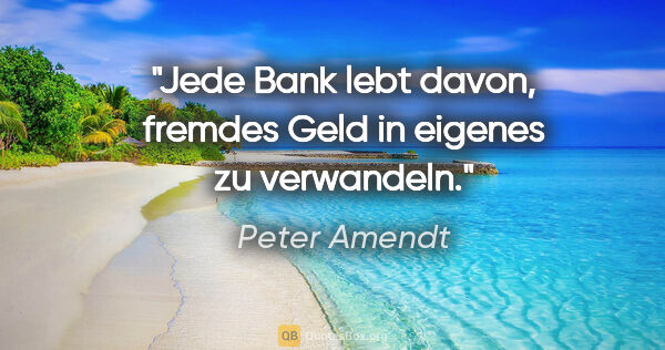 Peter Amendt Zitat: "Jede Bank lebt davon, fremdes Geld in eigenes zu verwandeln."