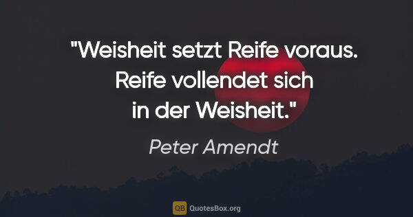 Peter Amendt Zitat: "Weisheit setzt Reife voraus. Reife vollendet sich in der..."