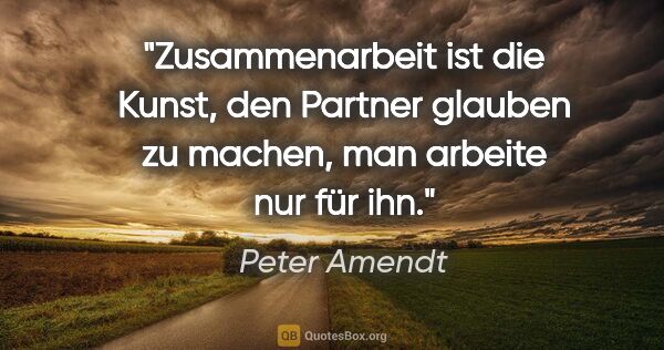 Peter Amendt Zitat: "Zusammenarbeit ist die Kunst, den Partner glauben zu machen,..."