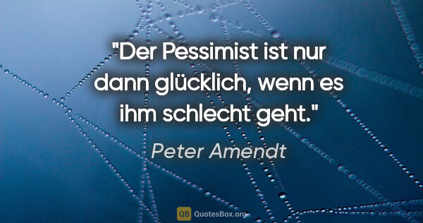 Peter Amendt Zitat: "Der Pessimist ist nur dann glücklich, wenn es ihm schlecht geht."