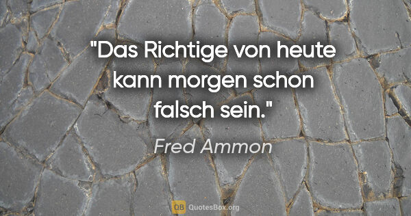 Fred Ammon Zitat: "Das Richtige von heute
kann morgen schon falsch sein."