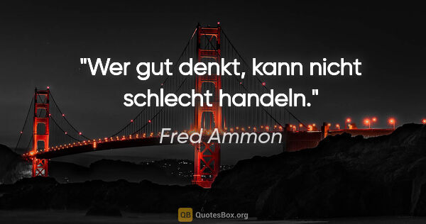 Fred Ammon Zitat: "Wer gut denkt, kann nicht schlecht handeln."